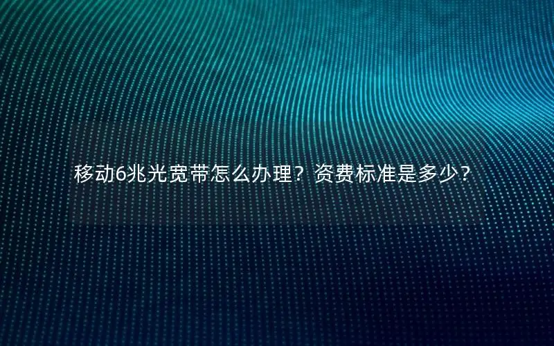 移动6兆光宽带怎么办理？资费标准是多少？