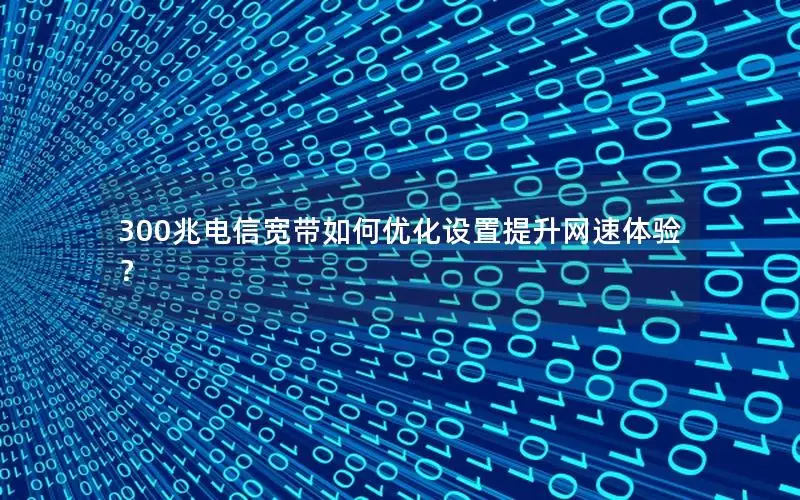 300兆电信宽带如何优化设置提升网速体验？