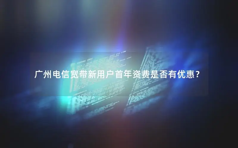 广州电信宽带新用户首年资费是否有优惠？