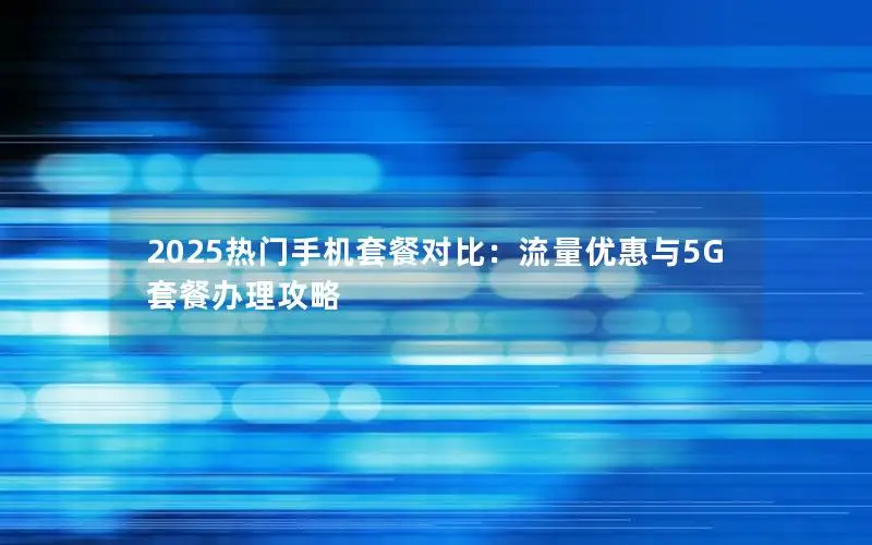 2025热门手机套餐对比：流量优惠与5G套餐办理攻略