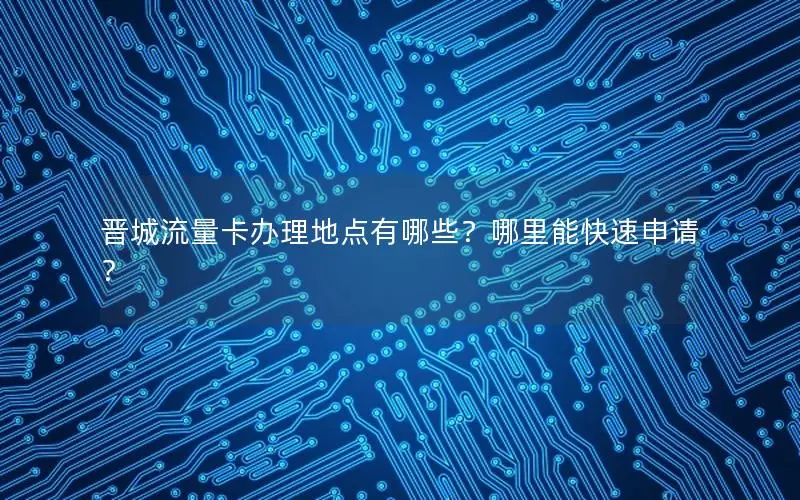晋城流量卡办理地点有哪些？哪里能快速申请？