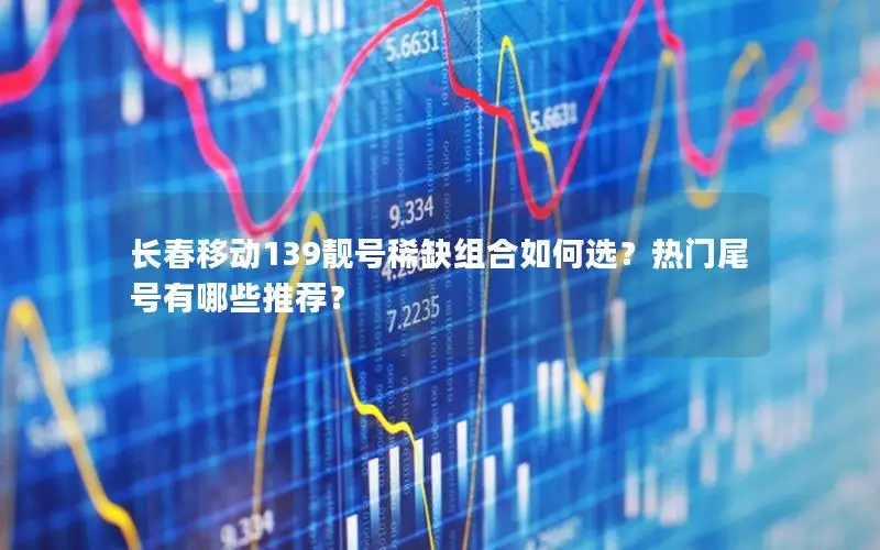 长春移动139靓号稀缺组合如何选？热门尾号有哪些推荐？