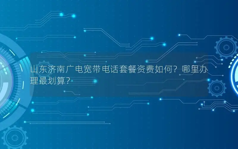 山东济南广电宽带电话套餐资费如何？哪里办理最划算？