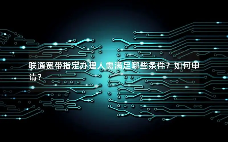 联通宽带指定办理人需满足哪些条件？如何申请？