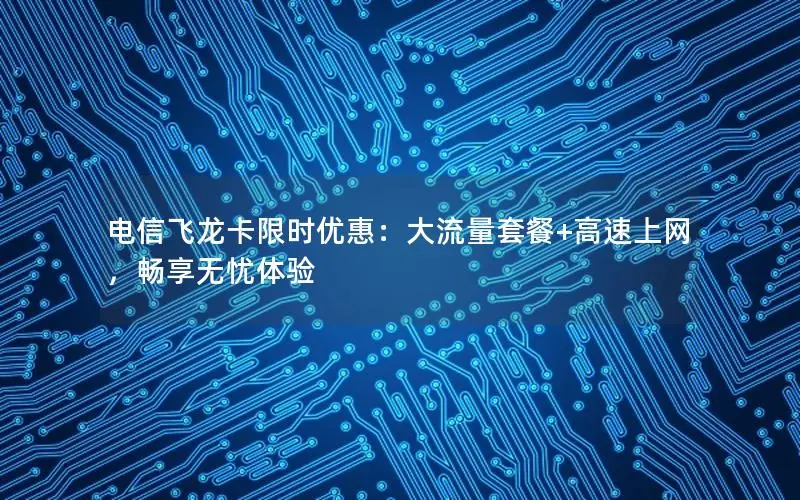 电信飞龙卡限时优惠：大流量套餐+高速上网，畅享无忧体验