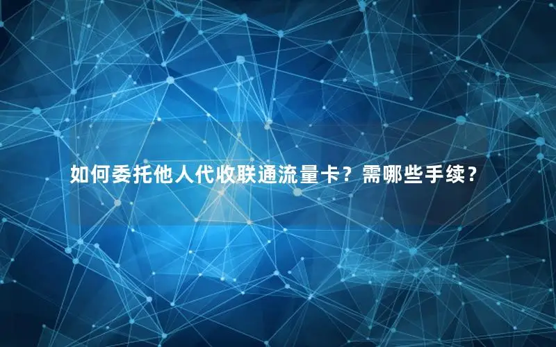 如何委托他人代收联通流量卡？需哪些手续？