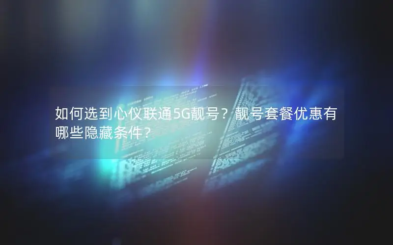 如何选到心仪联通5G靓号？靓号套餐优惠有哪些隐藏条件？