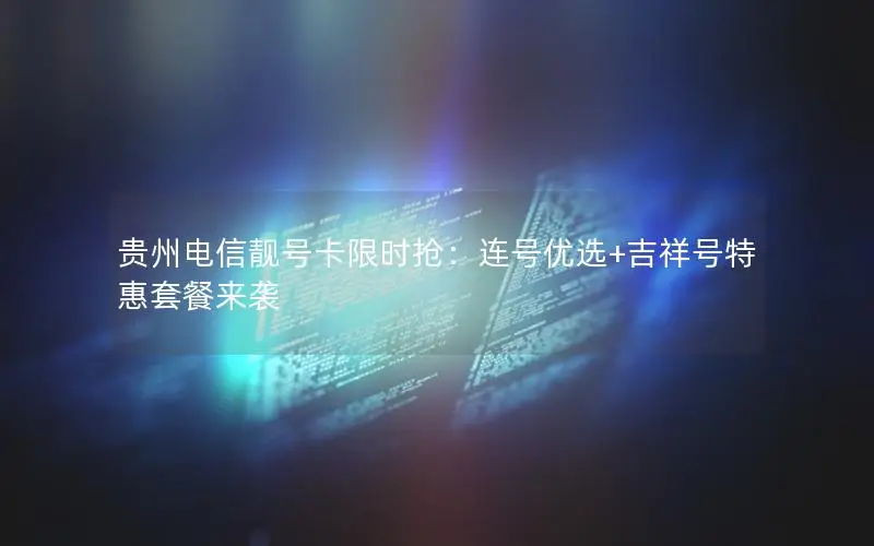 贵州电信靓号卡限时抢：连号优选+吉祥号特惠套餐来袭