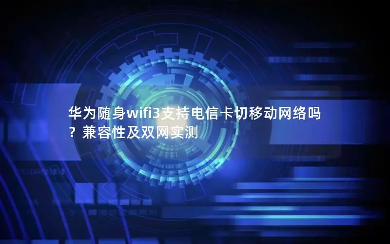 华为随身wifi3支持电信卡切移动网络吗？兼容性及双网实测