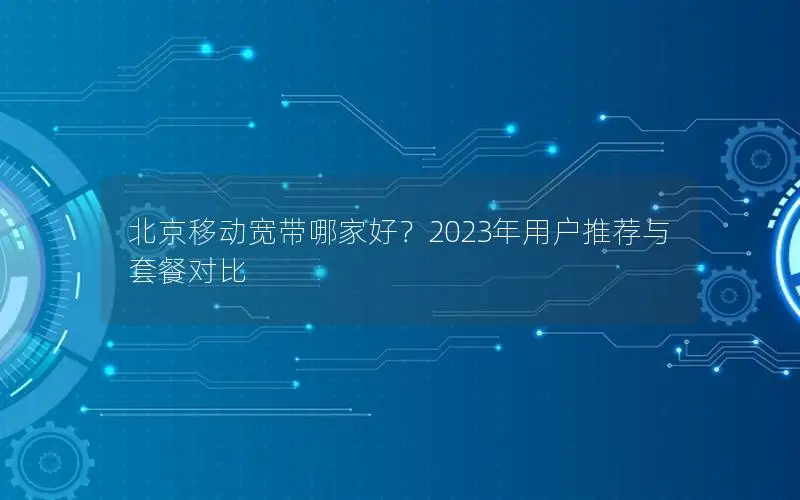 北京移动宽带哪家好？2023年用户推荐与套餐对比