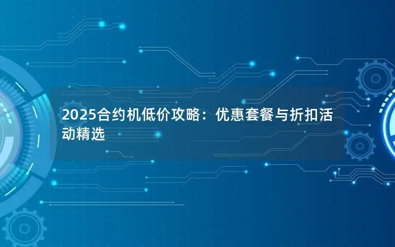 2025合约机低价攻略：优惠套餐与折扣活动精选