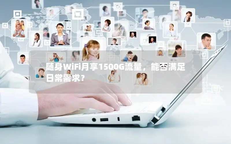 随身WiFi月享1500G流量，能否满足日常需求？