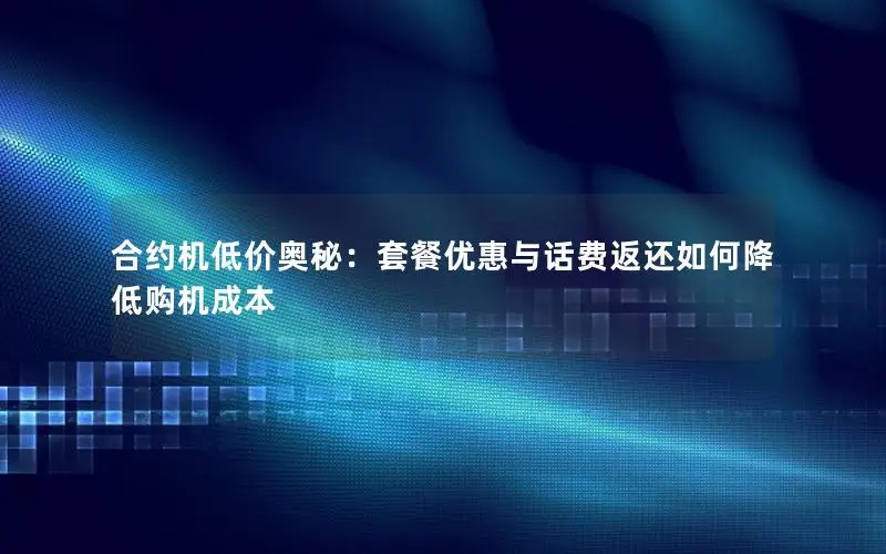 合约机低价奥秘：套餐优惠与话费返还如何降低购机成本