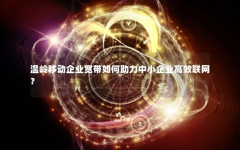 温岭移动企业宽带如何助力中小企业高效联网？