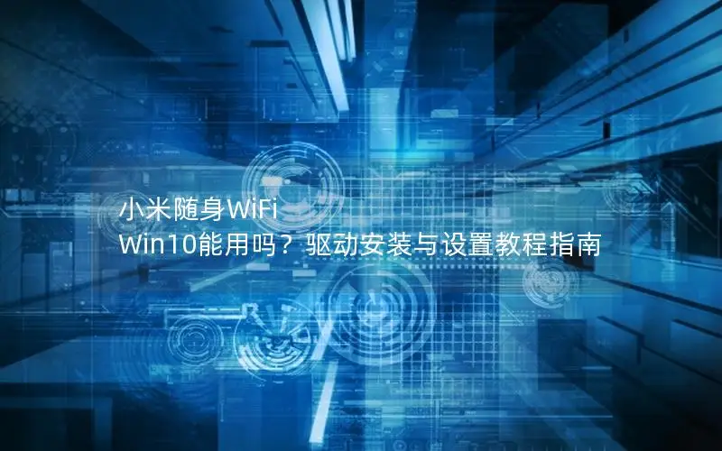 小米随身WiFi Win10能用吗？驱动安装与设置教程指南