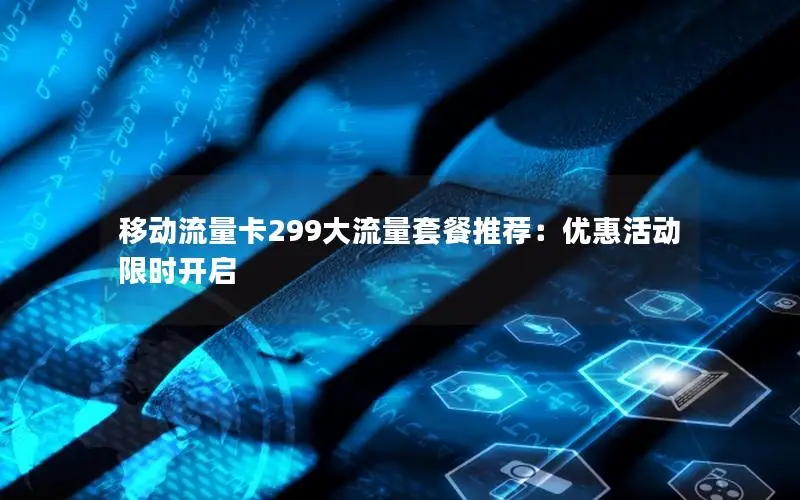 移动流量卡299大流量套餐推荐：优惠活动限时开启