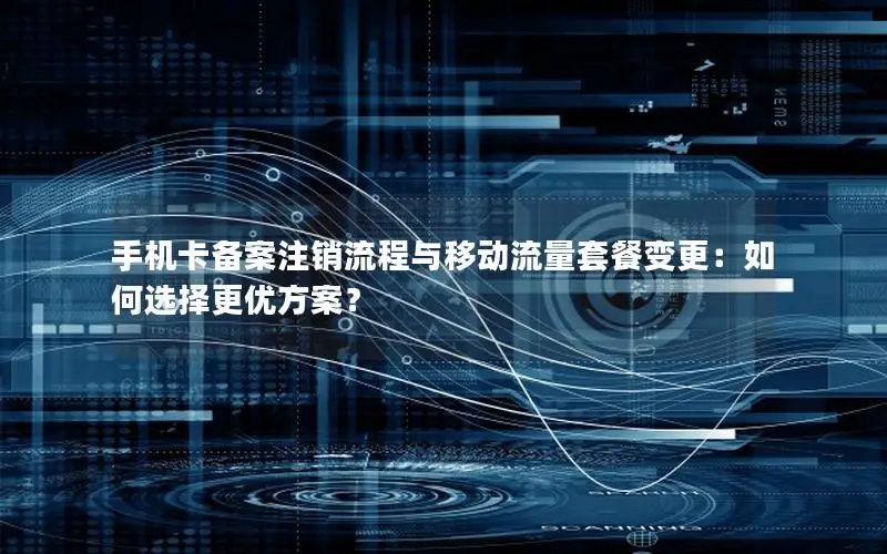 手机卡备案注销流程与移动流量套餐变更：如何选择更优方案？