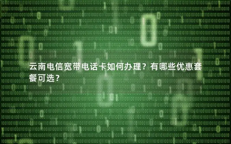 云南电信宽带电话卡如何办理？有哪些优惠套餐可选？
