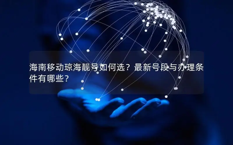 海南移动琼海靓号如何选？最新号段与办理条件有哪些？