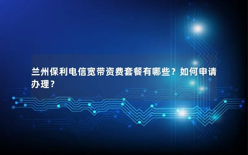 兰州保利电信宽带资费套餐有哪些？如何申请办理？
