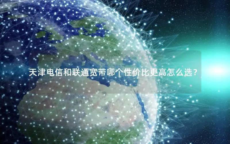 天津电信和联通宽带哪个性价比更高怎么选？
