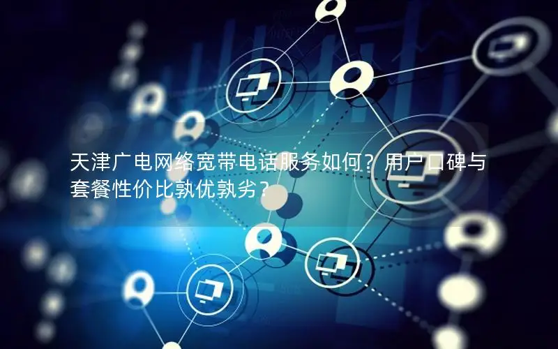 天津广电网络宽带电话服务如何？用户口碑与套餐性价比孰优孰劣？