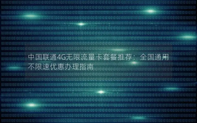 中国联通4G无限流量卡套餐推荐：全国通用不限速优惠办理指南