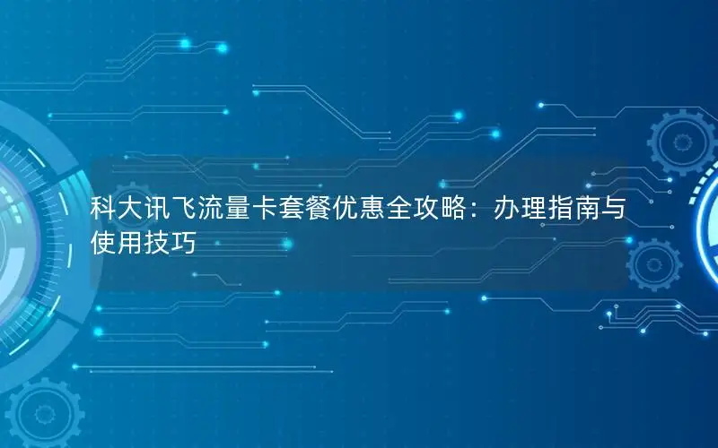 科大讯飞流量卡套餐优惠全攻略：办理指南与使用技巧