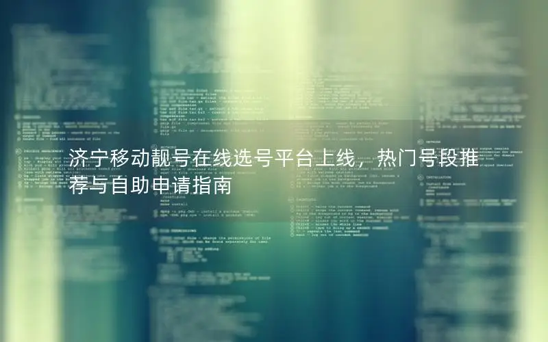 济宁移动靓号在线选号平台上线，热门号段推荐与自助申请指南