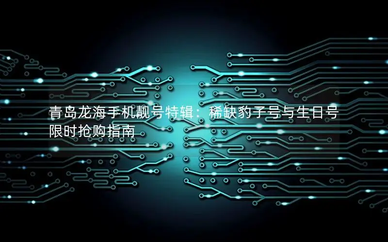 青岛龙海手机靓号特辑：稀缺豹子号与生日号限时抢购指南