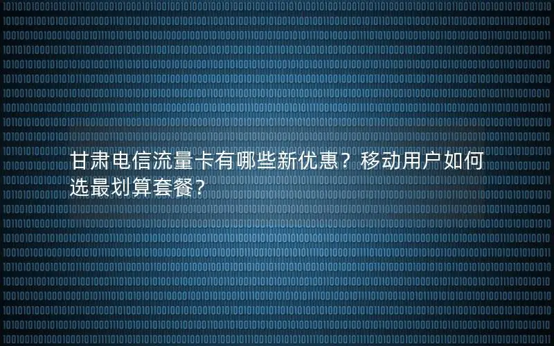 甘肃电信流量卡有哪些新优惠？移动用户如何选最划算套餐？