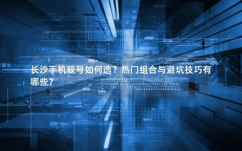 长沙手机靓号如何选？热门组合与避坑技巧有哪些？