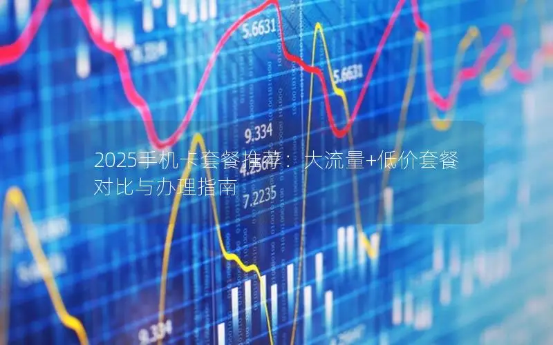 2025手机卡套餐推荐：大流量+低价套餐对比与办理指南