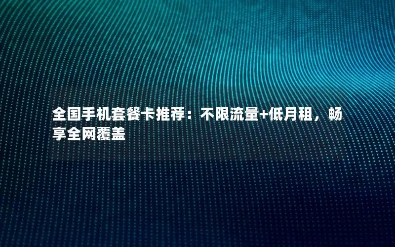 全国手机套餐卡推荐：不限流量+低月租，畅享全网覆盖