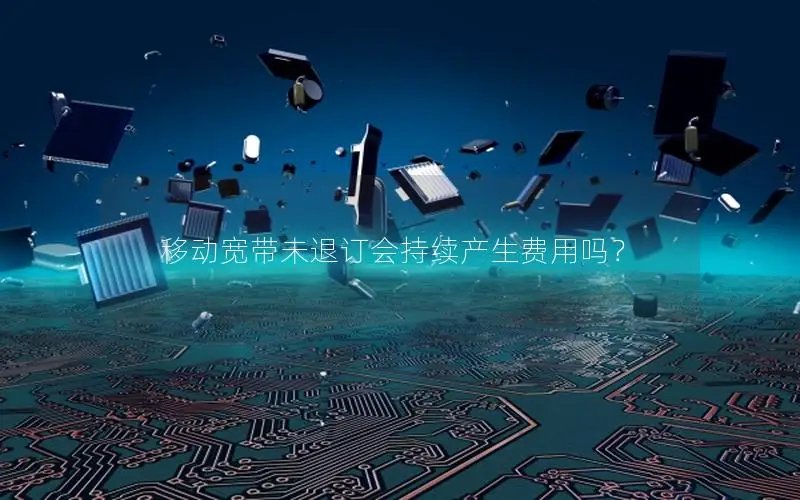 移动宽带未退订会持续产生费用吗？