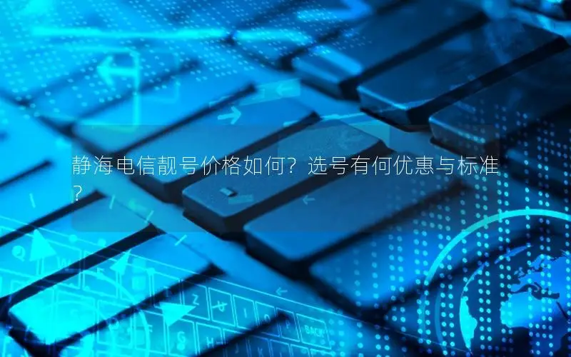 静海电信靓号价格如何？选号有何优惠与标准？