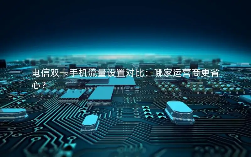 电信双卡手机流量设置对比：哪家运营商更省心？