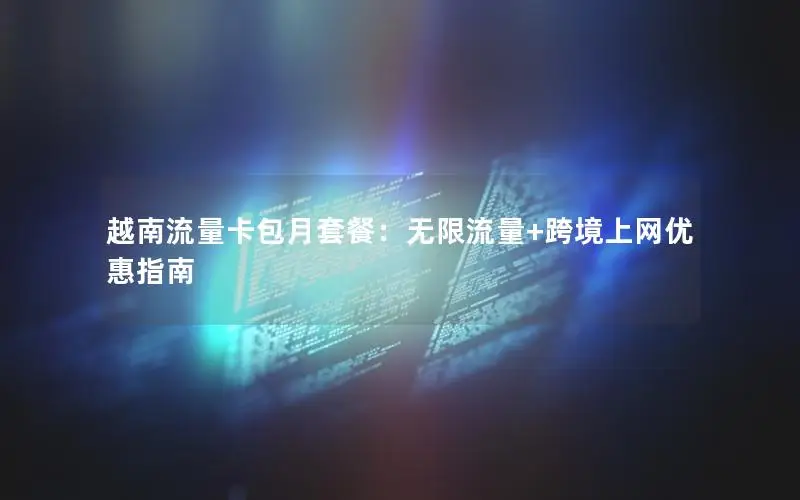 越南流量卡包月套餐：无限流量+跨境上网优惠指南