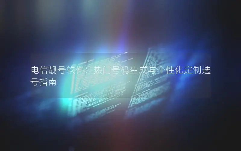 电信靓号软件：热门号码生成与个性化定制选号指南