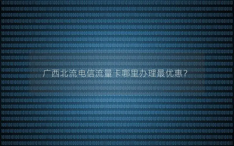广西北流电信流量卡哪里办理最优惠？