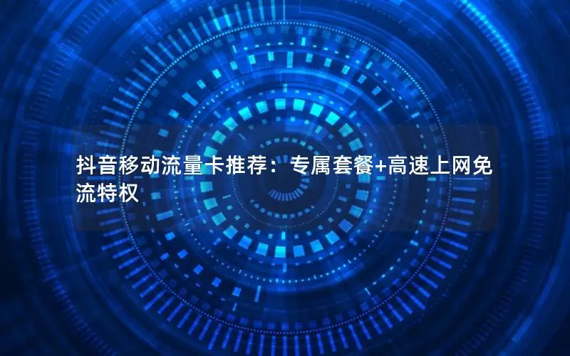 抖音移动流量卡推荐：专属套餐+高速上网免流特权