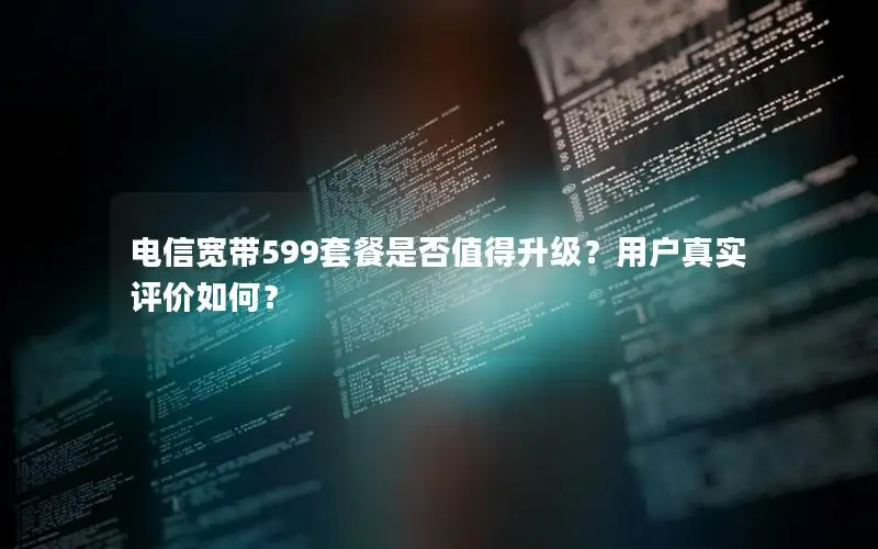 电信宽带599套餐是否值得升级？用户真实评价如何？
