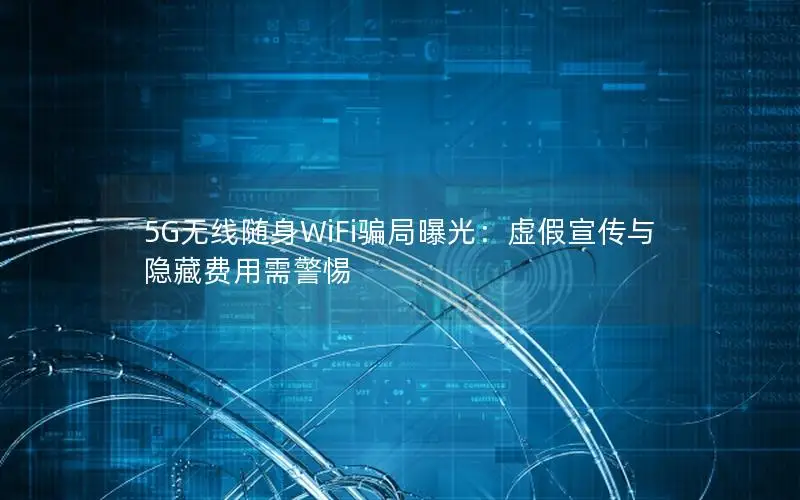 5G无线随身WiFi骗局曝光：虚假宣传与隐藏费用需警惕