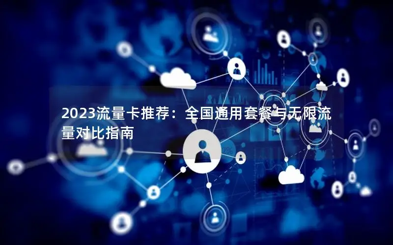 2023流量卡推荐：全国通用套餐与无限流量对比指南