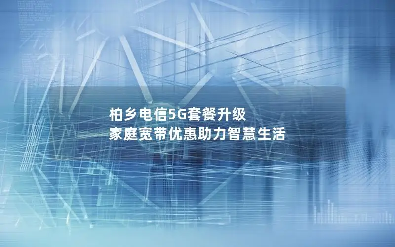 柏乡电信5G套餐升级 家庭宽带优惠助力智慧生活