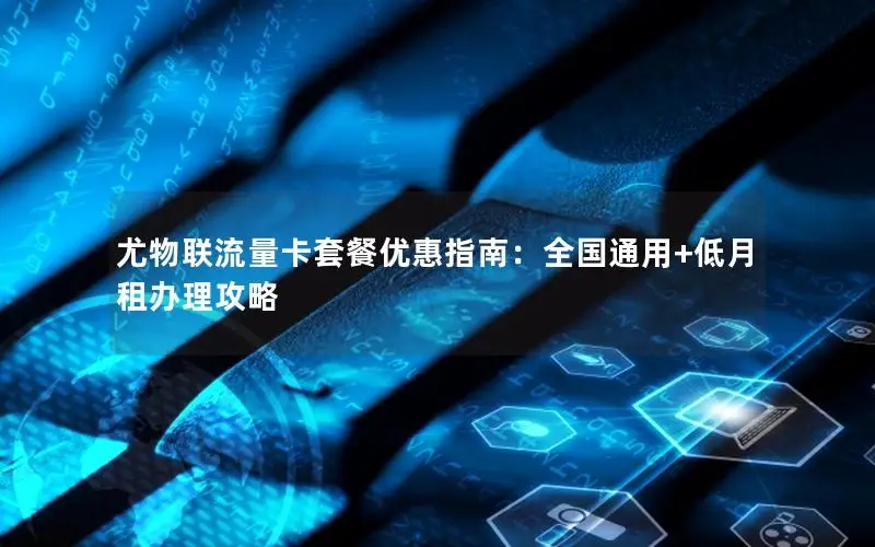 尤物联流量卡套餐优惠指南：全国通用+低月租办理攻略