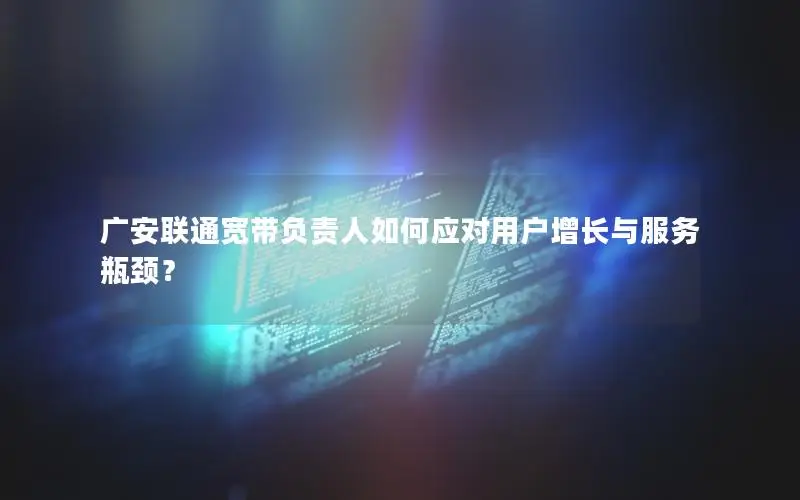 广安联通宽带负责人如何应对用户增长与服务瓶颈？