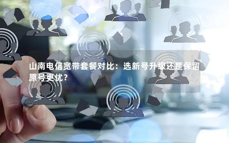 山南电信宽带套餐对比：选新号升级还是保留原号更优？