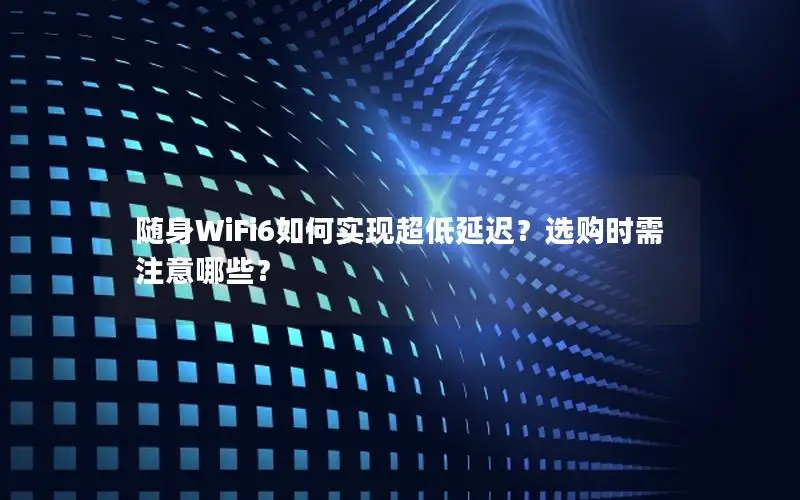 随身WiFi6如何实现超低延迟？选购时需注意哪些？