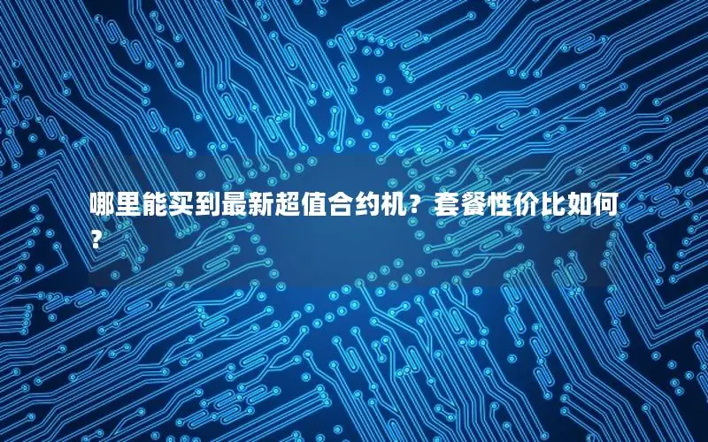 哪里能买到最新超值合约机？套餐性价比如何？